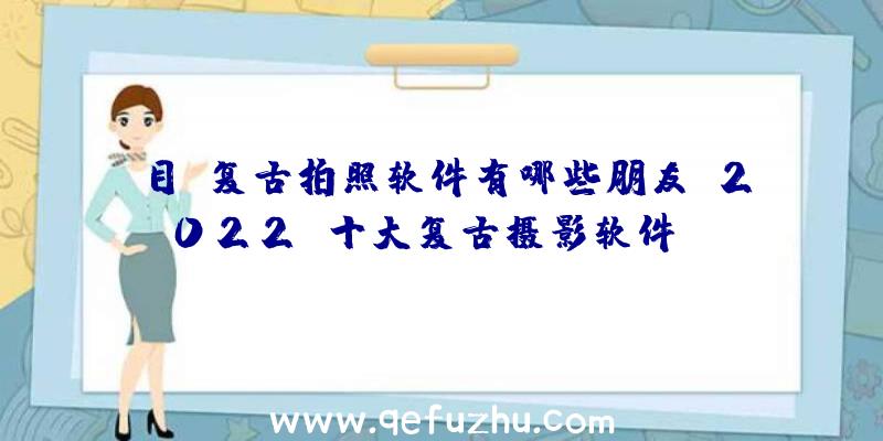 目前复古拍照软件有哪些朋友？2022